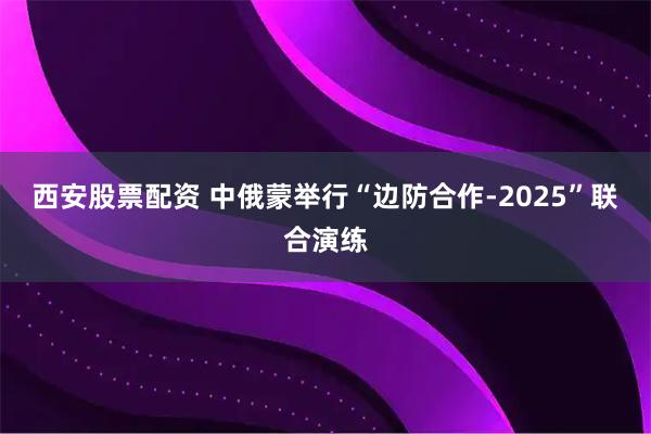 西安股票配资 中俄蒙举行“边防合作-2025”联合演练