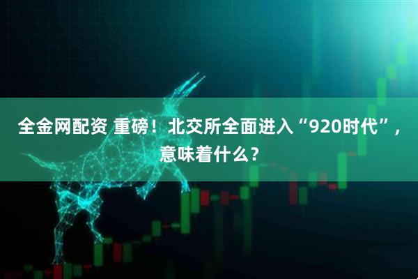 全金网配资 重磅！北交所全面进入“920时代”，意味着什么？
