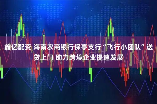 鑫亿配资 海南农商银行保亭支行“飞行小团队”送贷上门 助力跨境企业提速发展