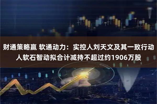 财通策略嬴 软通动力：实控人刘天文及其一致行动人软石智动拟合计减持不超过约1906万股