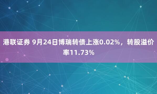 港联证券 9月24日博瑞转债上涨0.02%，转股溢价率11.73%