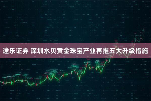 途乐证券 深圳水贝黄金珠宝产业再推五大升级措施