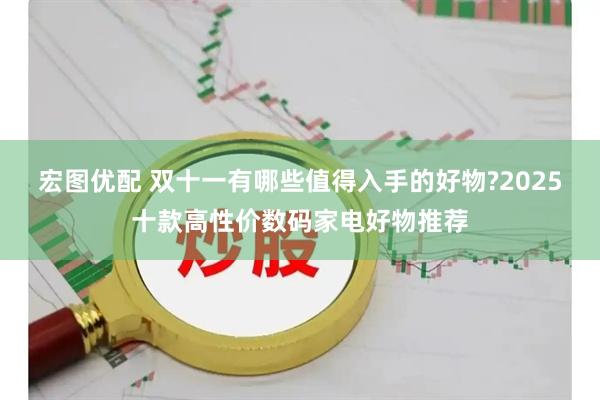 宏图优配 双十一有哪些值得入手的好物?2025十款高性价数码家电好物推荐