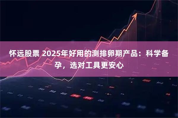 怀远股票 2025年好用的测排卵期产品：科学备孕，选对工具更安心