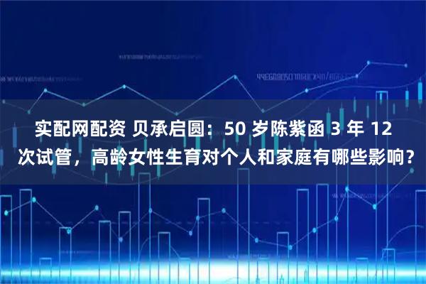 实配网配资 贝承启圆：50 岁陈紫函 3 年 12 次试管，高龄女性生育对个人和家庭有哪些影响？