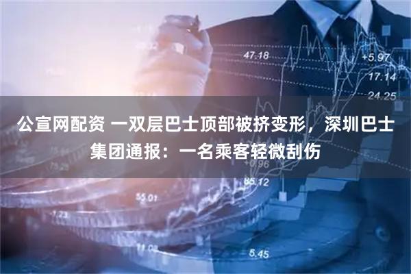 公宣网配资 一双层巴士顶部被挤变形，深圳巴士集团通报：一名乘客轻微刮伤