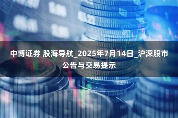 中博证券 股海导航_2025年7月14日_沪深股市公告与交易提示
