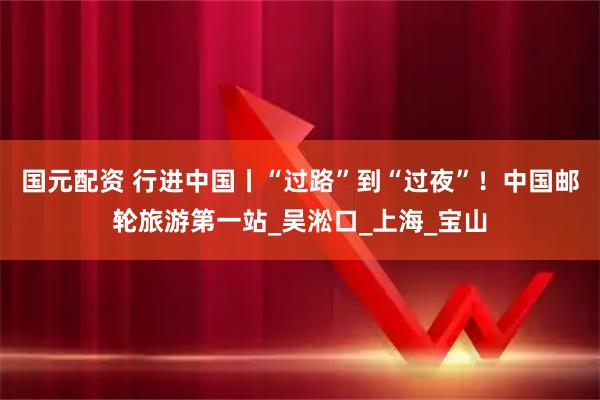 国元配资 行进中国丨“过路”到“过夜”！中国邮轮旅游第一站_吴淞口_上海_宝山