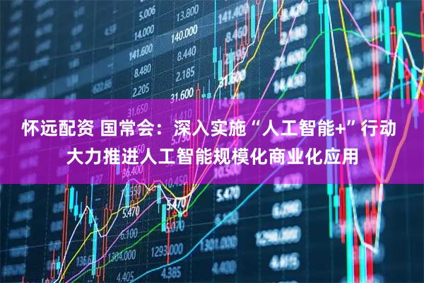怀远配资 国常会：深入实施“人工智能+”行动 大力推进人工智能规模化商业化应用