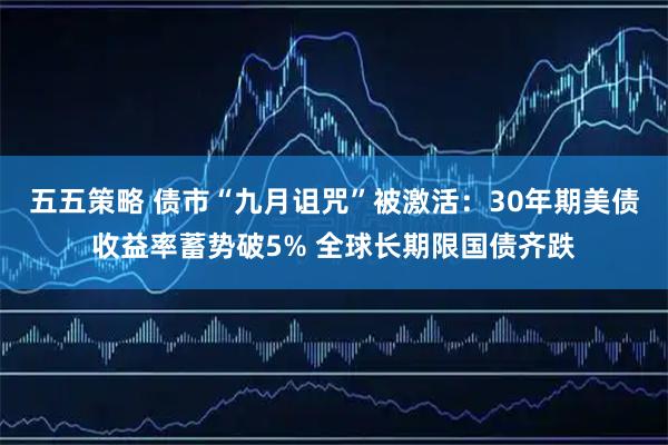 五五策略 债市“九月诅咒”被激活：30年期美债收益率蓄势破5% 全球长期限国债齐跌