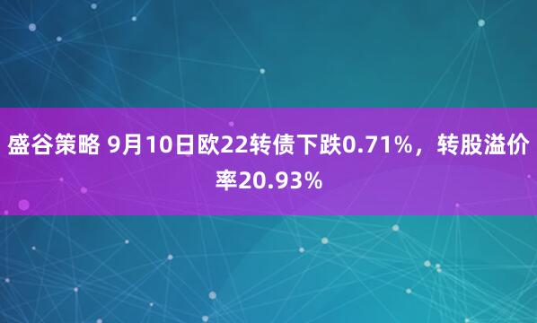 盛谷策略 9月10日欧22转债下跌0.71%，转股溢价率20.93%
