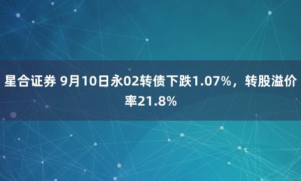 星合证券 9月10日永02转债下跌1.07%，转股溢价率21.8%