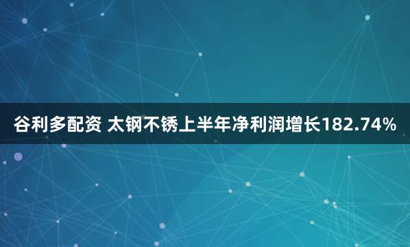 谷利多配资 太钢不锈上半年净利润增长182.74%