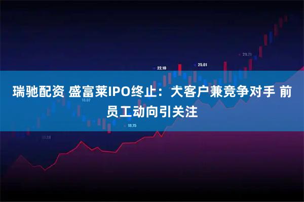 瑞驰配资 盛富莱IPO终止：大客户兼竞争对手 前员工动向引关注