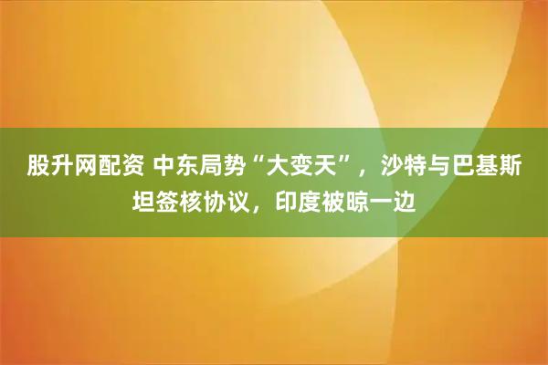 股升网配资 中东局势“大变天”，沙特与巴基斯坦签核协议，印度被晾一边