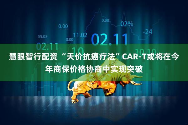 慧眼智行配资 “天价抗癌疗法”CAR-T或将在今年商保价格协商中实现突破