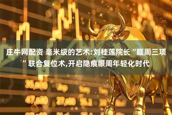 庄牛网配资 毫米级的艺术:刘桂莲院长“眶周三项”联合复位术,开启隐痕眼周年轻化时代