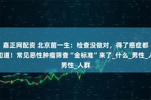 嘉正网配资 北京菌一生：检查没做对，得了癌症都不知道！常见恶性肿瘤筛查“金标准”来了_什么_男性_人群
