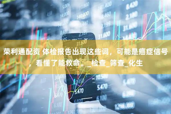 荣利通配资 体检报告出现这些词，可能是癌症信号，看懂了能救命。_检查_筛查_化生
