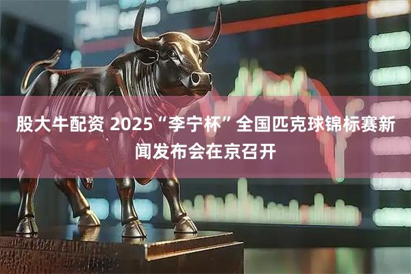股大牛配资 2025“李宁杯”全国匹克球锦标赛新闻发布会在京召开