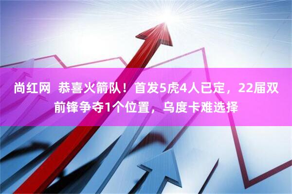 尚红网 恭喜火箭队!首发5虎4人已定,22届双前锋争夺1个位置,乌度卡难选择