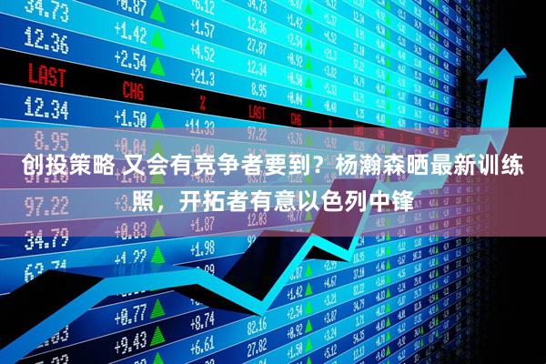 创投策略 又会有竞争者要到？杨瀚森晒最新训练照，开拓者有意以色列中锋