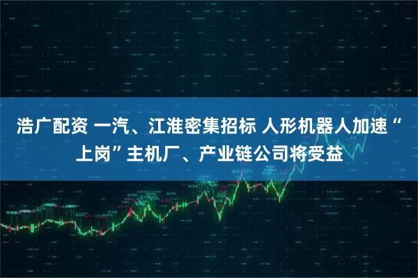 浩广配资 一汽、江淮密集招标 人形机器人加速“上岗”主机厂、产业链公司将受益