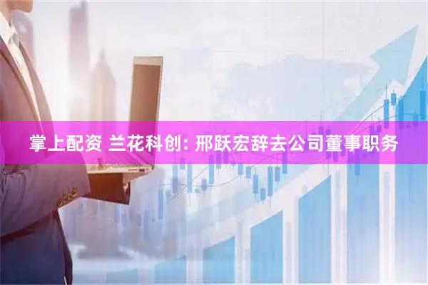 掌上配资 兰花科创: 邢跃宏辞去公司董事职务