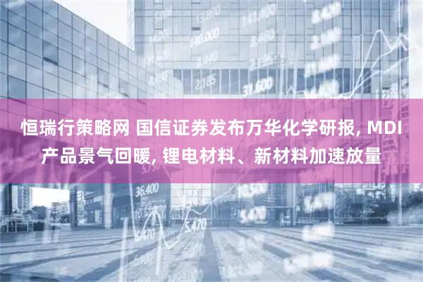 恒瑞行策略网 国信证券发布万华化学研报, MDI产品景气回暖, 锂电材料、新材料加速放量