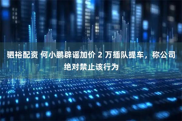 驷裕配资 何小鹏辟谣加价 2 万插队提车，称公司绝对禁止该行为