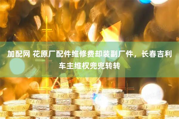加配网 花原厂配件维修费却装副厂件，长春吉利车主维权兜兜转转