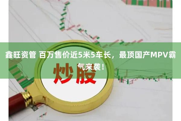 鑫旺资管 百万售价近5米5车长,最顶国产MPV霸气来袭!