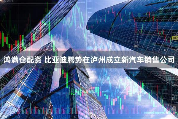 鸿满仓配资 比亚迪腾势在泸州成立新汽车销售公司